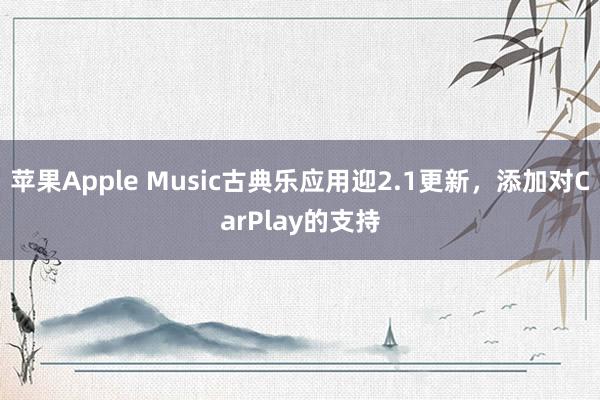 苹果Apple Music古典乐应用迎2.1更新，添加对CarPlay的支持