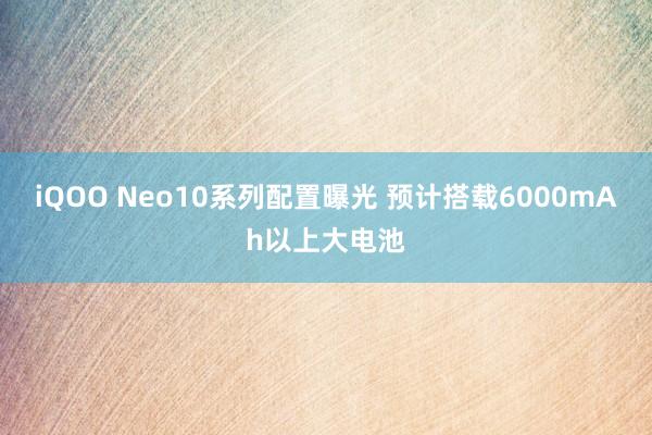 iQOO Neo10系列配置曝光 预计搭载6000mAh以上大电池