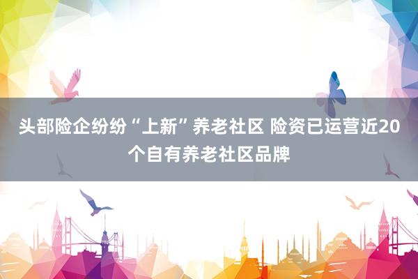 头部险企纷纷“上新”养老社区 险资已运营近20个自有养老社区品牌