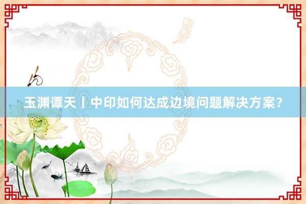 玉渊谭天丨中印如何达成边境问题解决方案？