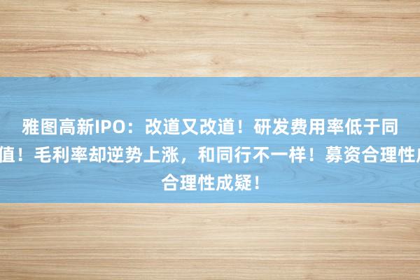 雅图高新IPO：改道又改道！研发费用率低于同行均值！毛利率却逆势上涨，和同行不一样！募资合理性成疑！