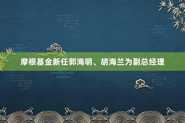 摩根基金新任郭海明、胡海兰为副总经理