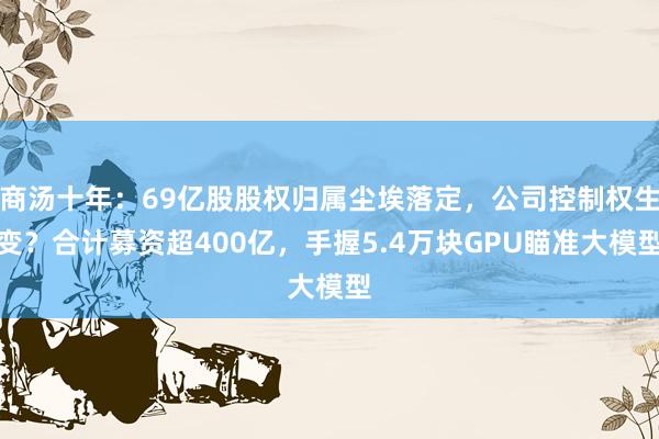 商汤十年：69亿股股权归属尘埃落定，公司控制权生变？合计募资超400亿，手握5.4万块GPU瞄准大模型