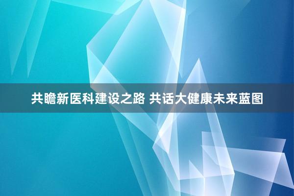 共瞻新医科建设之路 共话大健康未来蓝图