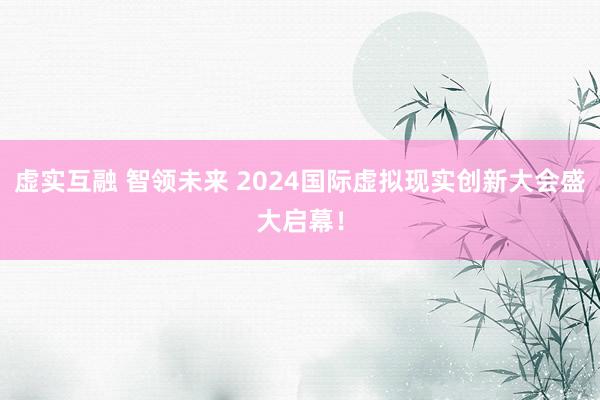 虚实互融 智领未来 2024国际虚拟现实创新大会盛大启幕！