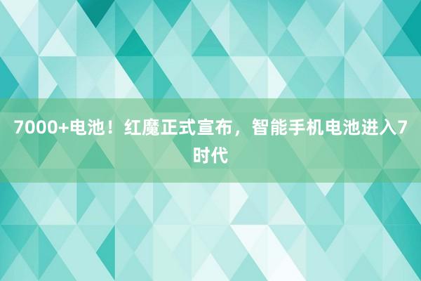 7000+电池！红魔正式宣布，智能手机电池进入7时代