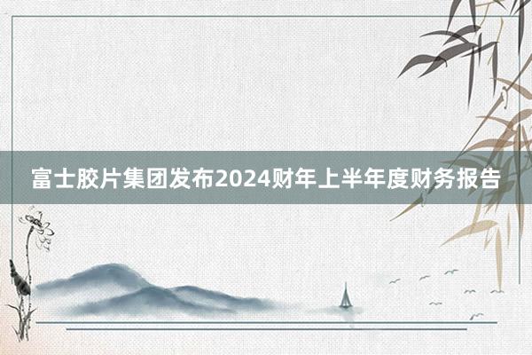 富士胶片集团发布2024财年上半年度财务报告