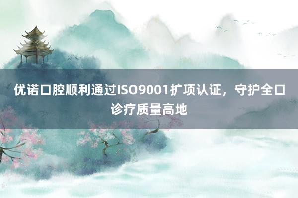 优诺口腔顺利通过ISO9001扩项认证，守护全口诊疗质量高地