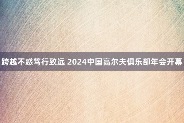 跨越不惑笃行致远 2024中国高尔夫俱乐部年会开幕