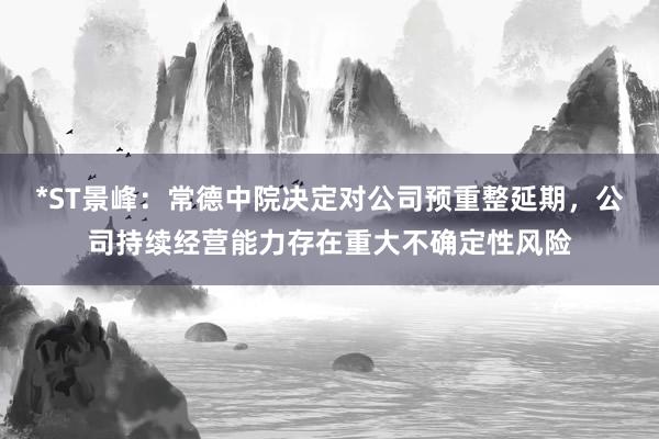 *ST景峰：常德中院决定对公司预重整延期，公司持续经营能力存在重大不确定性风险