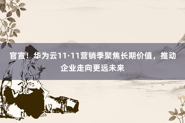 官宣！华为云11·11营销季聚焦长期价值，推动企业走向更远未来