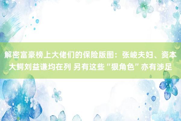 解密富豪榜上大佬们的保险版图：张峻夫妇、资本大鳄刘益谦均在列 另有这些“狠角色”亦有涉足