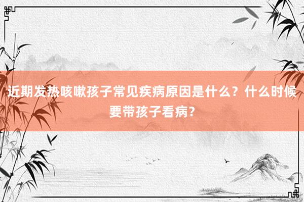 近期发热咳嗽孩子常见疾病原因是什么？什么时候要带孩子看病？