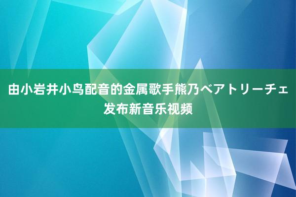 由小岩井小鸟配音的金属歌手熊乃ベアトリーチェ发布新音乐视频