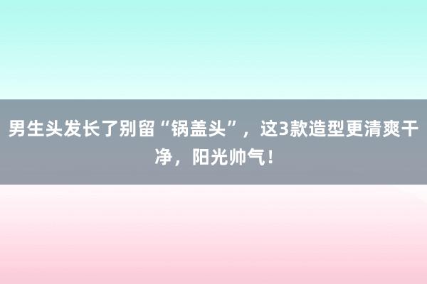 男生头发长了别留“锅盖头”，这3款造型更清爽干净，阳光帅气！