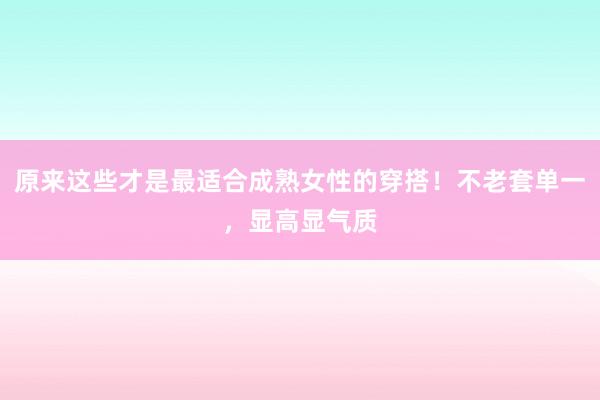 原来这些才是最适合成熟女性的穿搭！不老套单一，显高显气质