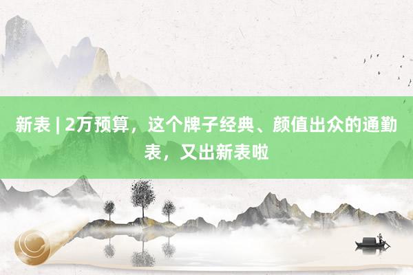 新表 | 2万预算，这个牌子经典、颜值出众的通勤表，又出新表啦