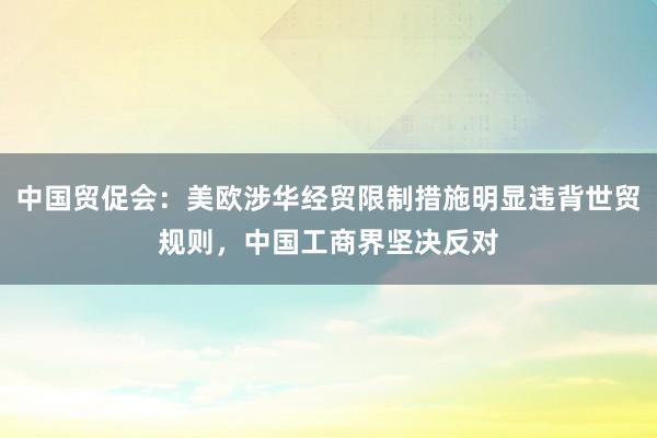 中国贸促会：美欧涉华经贸限制措施明显违背世贸规则，中国工商界坚决反对