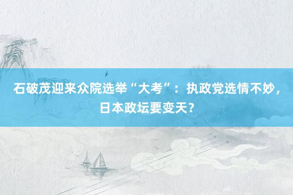 石破茂迎来众院选举“大考”：执政党选情不妙，日本政坛要变天？