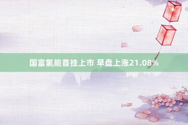 国富氢能首挂上市 早盘上涨21.08%