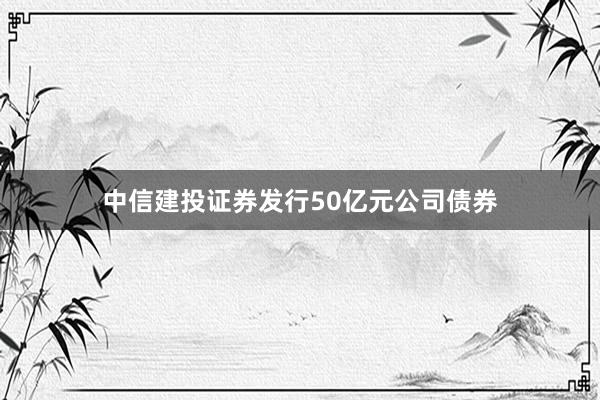 中信建投证券发行50亿元公司债券