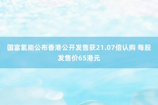 国富氢能公布香港公开发售获21.07倍认购 每股发售价65港元