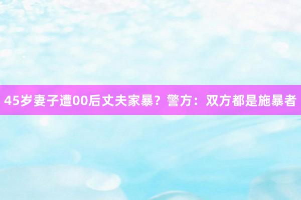 45岁妻子遭00后丈夫家暴？警方：双方都是施暴者