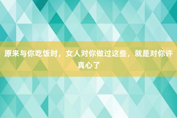 原来与你吃饭时，女人对你做过这些，就是对你许真心了