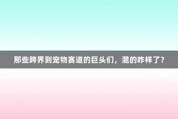 那些跨界到宠物赛道的巨头们，混的咋样了？