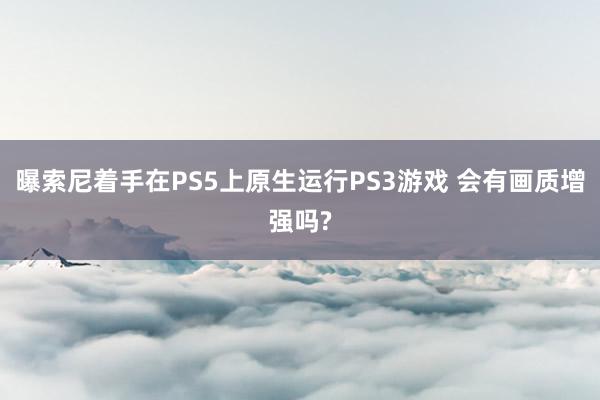 曝索尼着手在PS5上原生运行PS3游戏 会有画质增强吗?