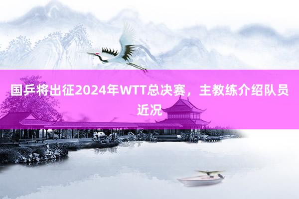 国乒将出征2024年WTT总决赛，主教练介绍队员近况