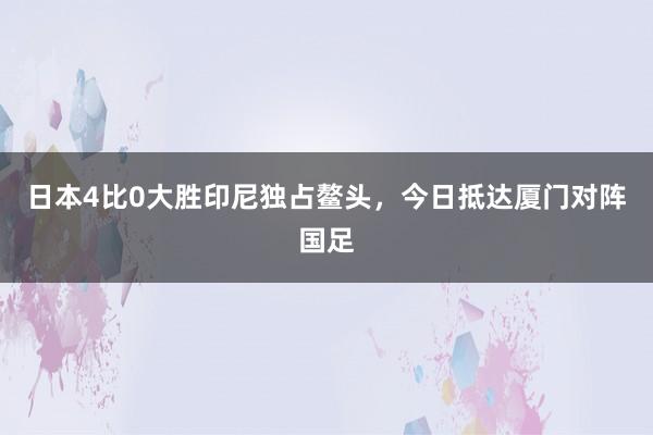 日本4比0大胜印尼独占鳌头，今日抵达厦门对阵国足