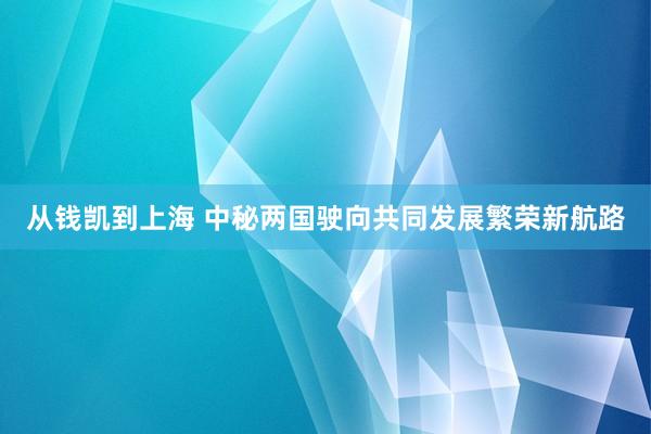 从钱凯到上海 中秘两国驶向共同发展繁荣新航路