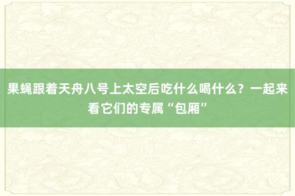 果蝇跟着天舟八号上太空后吃什么喝什么？一起来看它们的专属“包厢”