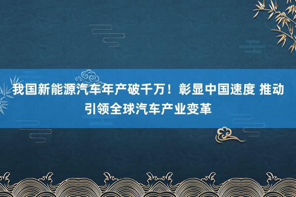 我国新能源汽车年产破千万！彰显中国速度 推动引领全球汽车产业变革