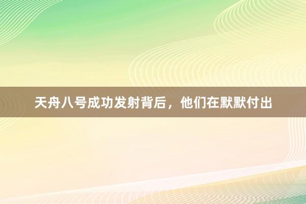 天舟八号成功发射背后，他们在默默付出