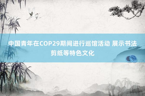 中国青年在COP29期间进行巡馆活动 展示书法剪纸等特色文化