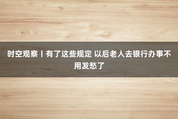 时空观察丨有了这些规定 以后老人去银行办事不用发愁了