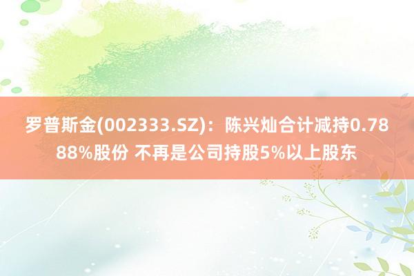 罗普斯金(002333.SZ)：陈兴灿合计减持0.7888%股份 不再是公司持股5%以上股东