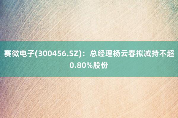 赛微电子(300456.SZ)：总经理杨云春拟减持不超0.80%股份