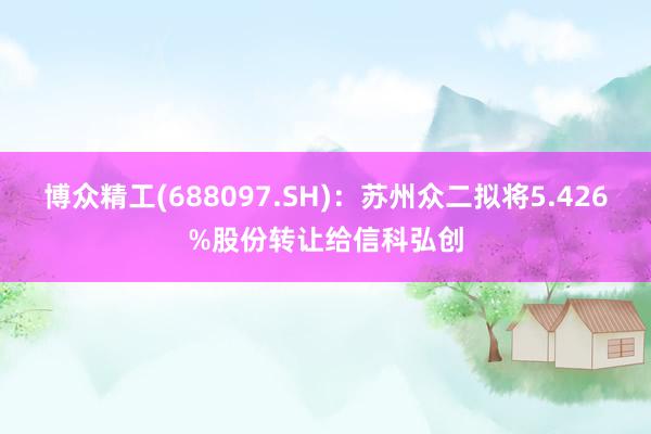 博众精工(688097.SH)：苏州众二拟将5.426%股份转让给信科弘创