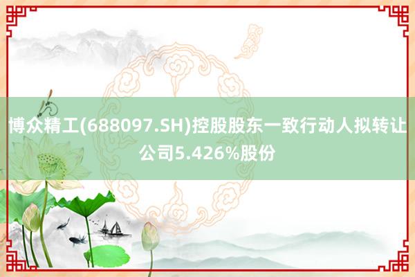 博众精工(688097.SH)控股股东一致行动人拟转让公司5.426%股份