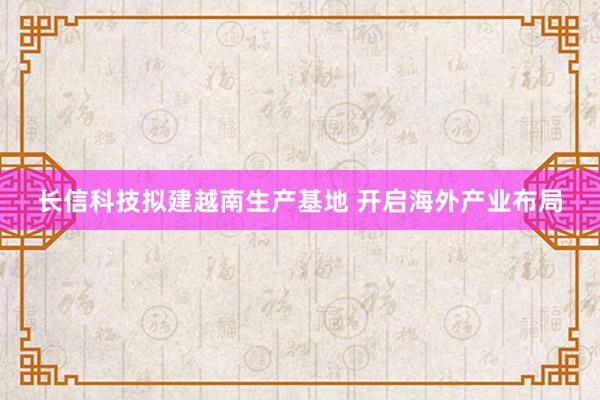 长信科技拟建越南生产基地 开启海外产业布局