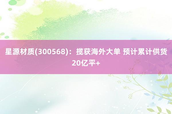 星源材质(300568)：揽获海外大单 预计累计供货20亿平+