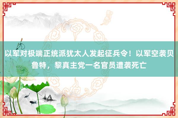 以军对极端正统派犹太人发起征兵令！以军空袭贝鲁特，黎真主党一名官员遭袭死亡