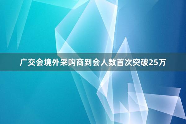 广交会境外采购商到会人数首次突破25万