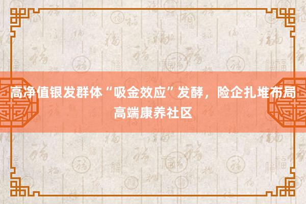 高净值银发群体“吸金效应”发酵，险企扎堆布局高端康养社区