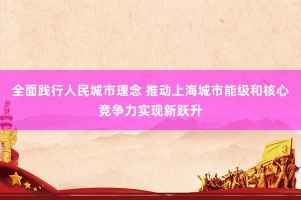 全面践行人民城市理念 推动上海城市能级和核心竞争力实现新跃升