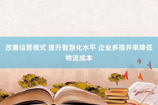 改善运营模式 提升智慧化水平 企业多措并举降低物流成本