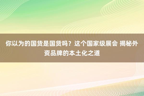 你以为的国货是国货吗？这个国家级展会 揭秘外资品牌的本土化之道